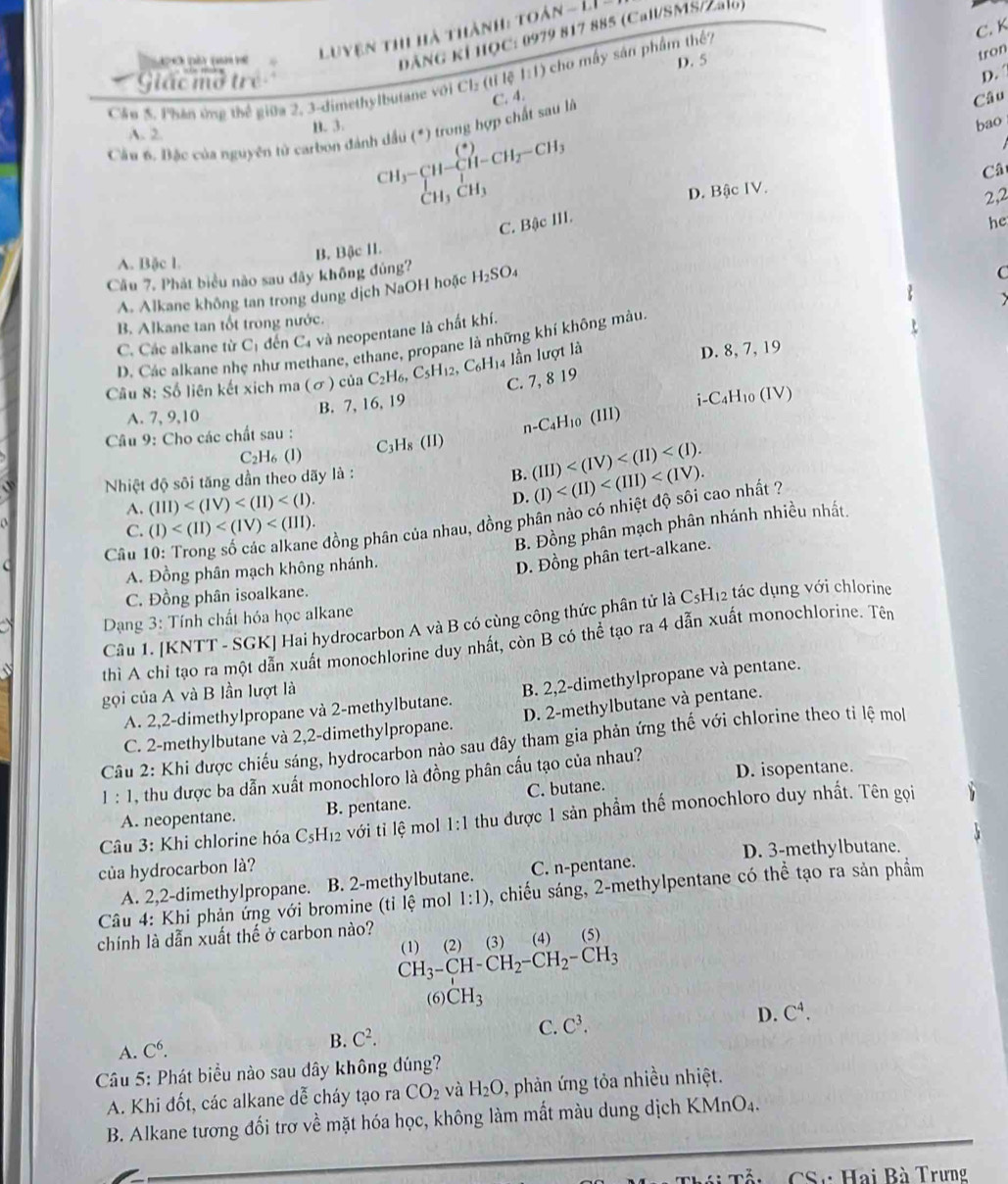 C. K
ĐẢNG KÍ HQC: 0979 817 885 (Call/SMS/Za1o)
o pã p e  Luyện thi hà thành: toàn - LI .
Giác mở trẻ
D. 
Cầu 5. Phân ứng thế giữa 2, 3-dimethylbutane với Cl: (tỉ lệ 1:1) cho mấy sân phẩm thế? D. 5
Câu
Câu 6. Bắc của nguyên tử carbon đánh dầu (*) trong hợp chất sau là C. 4. tron
A. 2
B. 3. bao
beginarrayr CH_3-CH-CH-CH_2-CH_3 CH_3CH_3endarray
Câ
D. Bậc IV.
2,2
C. Bậc III.
he
A. Bặc l.
Cầu 7. Phát biểu nào sau đây không đủng? B. Bậc II.
A. Alkane không tan trong dung dịch NaOH hoặc H_2SO_4
C
B. Alkane tan tốt trong nước.
C. Các alkane từ C_1 đến C_4 và neopentane là chất khí.
D. Các alkane nh hư n hane, ethane, propane là những khí không màu.
Câu 8: Số liên kết xich ma (σ) của C_2H_6, C_5H_12,C_6H_14 lần lượt là
D. 8, 7, 19
B. 7, 16, 19 C. 7, 8 19
i-C4H₁0 (IV)
A. 7, 9,10 (III)
n-C_4H_10
* Câu 9: Cho các chất sau : H_8(II)
C
C_2H_6(l)
B.
Nhiệt độ sôi tăng dần theo dãy là : (III) (I)
A. (III)
D.
C. (I)
* đồng phân của nhau, đồng phân nảo có nhiệt độ sôi cao nhất ?
B. Đồng phân mạch phân nhánh nhiều nhất.
Câu
C
A. Đồng phân mạch không nhánh.
D. Đồng phân tert-alkane.
C. Đồng phân isoalkane.
Câu 1. [KNTT - SGK] Hai hydrocarbon A và B có cùng công thức phân tử là C5H₁2 tác dụng với chlorine
Dạng 3: Tính chất hóa học alkane
thì A chỉ tạo ra một dẫn xuất monochlorine duy nhất, còn B có thể tạo ra 4 dẫn xuất monochlorine. Tên
gọi của A và B lần lượt là
A. 2,2-dimethylpropane và 2-methylbutane. B. 2,2-dimethylpropane và pentane.
C. 2-methylbutane và 2,2-dimethylpropane. D. 2-methylbutane và pentane.
Câu 2: Khi được chiếu sáng, hydrocarbon nào sau đây tham gia phản ứng thế với chlorine theo tỉ lệ mol
1 : 1, thu được ba dẫn xuất monochloro là đồng phân cấu tạo của nhau? D. isopentane.
A. neopentane. B. pentane. C. butane.
Câu 3: Khi chlorine hóa C_5H_12 với tỉ lệ mol 1:1 thu được 1 sản phẩm thế monochloro duy nhất. Tên gọi
của hydrocarbon là? C. n-pentane. D. 3-methylbutane.
A. 2,2-dimethylpropane. B. 2-methylbutane.
Câu 4: Khi phản ứng với bromine (tỉ lệ mol 1:1) 0, chiếu sáng, 2-methylpentane có thể tạo ra sản phẩm
chính là dẫn xuất thế ở carbon nào?
CH_3-CH-CH_2-CH_2-CH_3 (1) (2) (3) (4) (5)
(6) CH_3
C. C^3. D.
A. C^6. B. C^2. C^4.
Câu 5: Phát biểu nào sau dây không đúng?
A. Khi đốt, các alkane dễ cháy tạo ra CO_2 và H_2O , phản ứng tỏa nhiều nhiệt.
B. Alkane tương đối trơ về mặt hóa học, không làm mất màu dung dịch KMnO4.
S Hai Bà Trưng...m^(lambda) AC