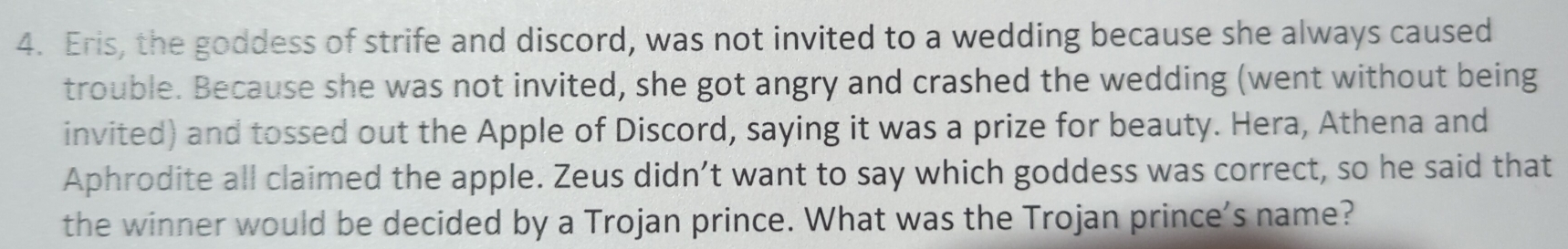 Eris, the goddess of strife and discord, was not invited to a wedding because she always caused 
trouble. Because she was not invited, she got angry and crashed the wedding (went without being 
invited) and tossed out the Apple of Discord, saying it was a prize for beauty. Hera, Athena and 
Aphrodite all claimed the apple. Zeus didn’t want to say which goddess was correct, so he said that 
the winner would be decided by a Trojan prince. What was the Trojan prince's name?