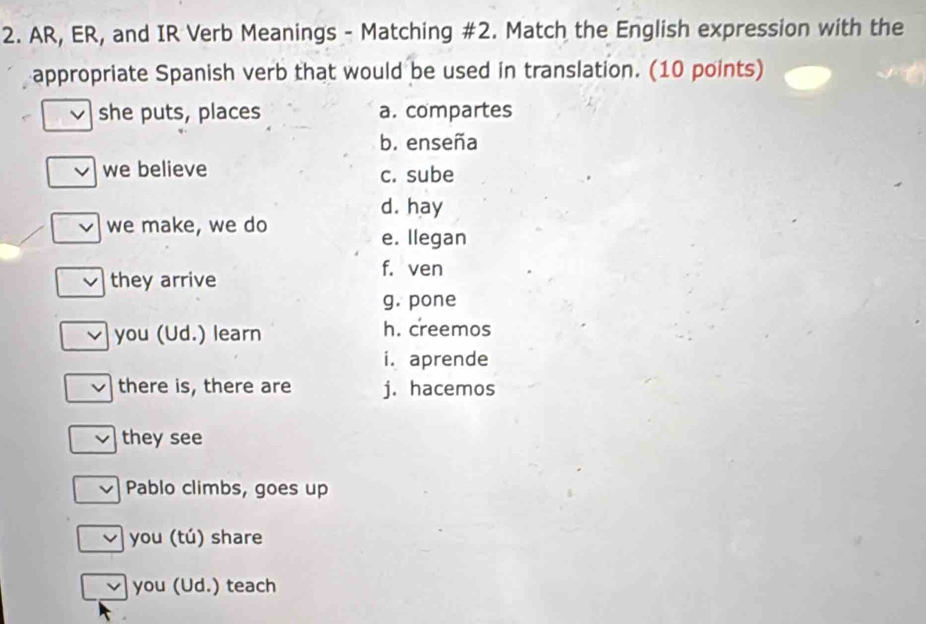 AR, ER, and IR Verb Meanings - Matching #2. Match the English expression with the
appropriate Spanish verb that would be used in translation. (10 points)
she puts, places a. compartes
b. enseña
we believe c. sube
d. hay
we make, we do
e. Ilegan
f. ven
they arrive
g. pone
you (Ud.) learn h. creemos
i. aprende
there is, there are j. hacemos
they see
Pablo climbs, goes up
you (tú) share
you (Ud.) teach