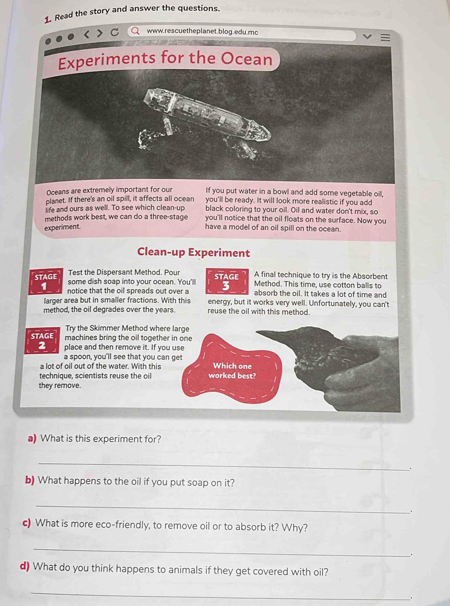 Read the story and answer the questions. 
www.rescuetheplanet.blog.edu.mc 
Oceans are extremely important for our If you put water in a bowl and add some vegetable oil, 
planet. If there's an oil spill, it affects all ocean you’ll be ready. It will look more realistic if you add 
]ife and ours as well. To see which clean-up black coloring to your oil. Oil and water don't mix, so 
methods work best, we can do a three-stage you’ll notice that the oil floats on the surface. Now you 
experiment. have a model of an oil spill on the ocean. 
Clean-up Experiment 
Test the Dispersant Method. Pour A final technique to try is the Absorbent 
STAGE some dish soap into your ocean. You'll STAGE Method. This time, use cotton balls to 
1 notice that the oil spreads out over a 3 absorb the oil. It takes a lot of time and 
larger area but in smaller fractions. With this energy, but it works very well. Unfortunately, you can't 
method, the oil degrades over the years. reuse the oil with this method. 
Try the Skimmer Method where large 
STAGE machines bring the oil together in one 
2 place and then remove it. If you use 
a spoon, you’ll see that you can get 
a lot of oil out of the water. With this Which one 
technique, scientists reuse the oil worked best? 
they remove. 
a) What is this experiment for? 
_ 
. 
b) What happens to the oil if you put soap on it? 
_ 
. 
c) What is more eco-friendly, to remove oil or to absorb it? Why? 
_ 
. 
d) What do you think happens to animals if they get covered with oil? 
_