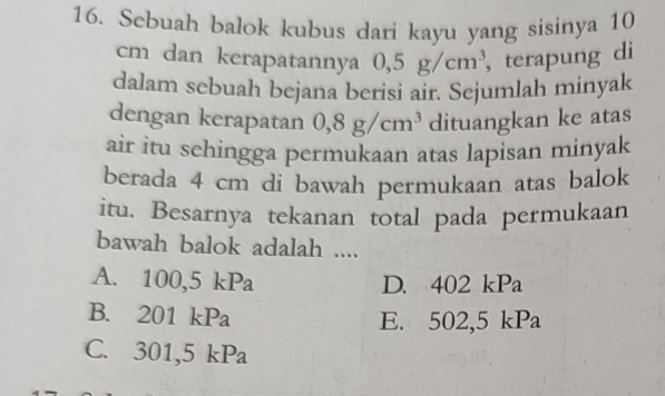 Sebuah balok kubus dari kayu yang sisinya 10
cm dan kerapatannya 0,5g/cm^3 , terapung di
dalam sebuah bejana berisi air. Sejumlah minyak
dengan kerapatan 0,8g/cm^3 dituangkan ke atas
air itu sehingga permukaan atas lapisan minyak
berada 4 cm di bawah permukaan atas balok
itu. Besarnya tekanan total pada permukaan
bawah balok adalah ....
A. 100, 5kPa D. 402 < <tex>n
B. 201kPa
E. 502,5 k Pa
C. 301, 5kPa