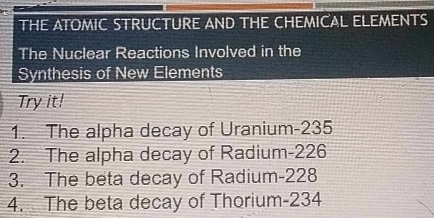 THE ATOMIC STRUCTURE AND THE CHEMICAL ELEMENTS 
The Nuclear Reactions Involved in the 
Synthesis of New Elements 
Try it! 
1. The alpha decay of Uranium- 235
2. The alpha decay of Radium- 226
3. The beta decay of Radium- 228
4. The beta decay of Thorium- 234