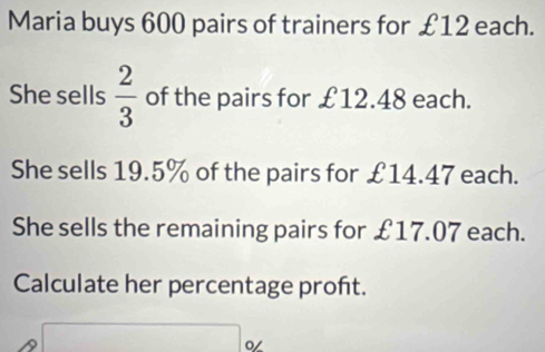 Maria buys 600 pairs of trainers for £12 each.
She sells  2/3  of the pairs for £12.48 each.
She sells 19.5% of the pairs for £14.47 each.
She sells the remaining pairs for £17.07 each.
Calculate her percentage proft.
A □ %