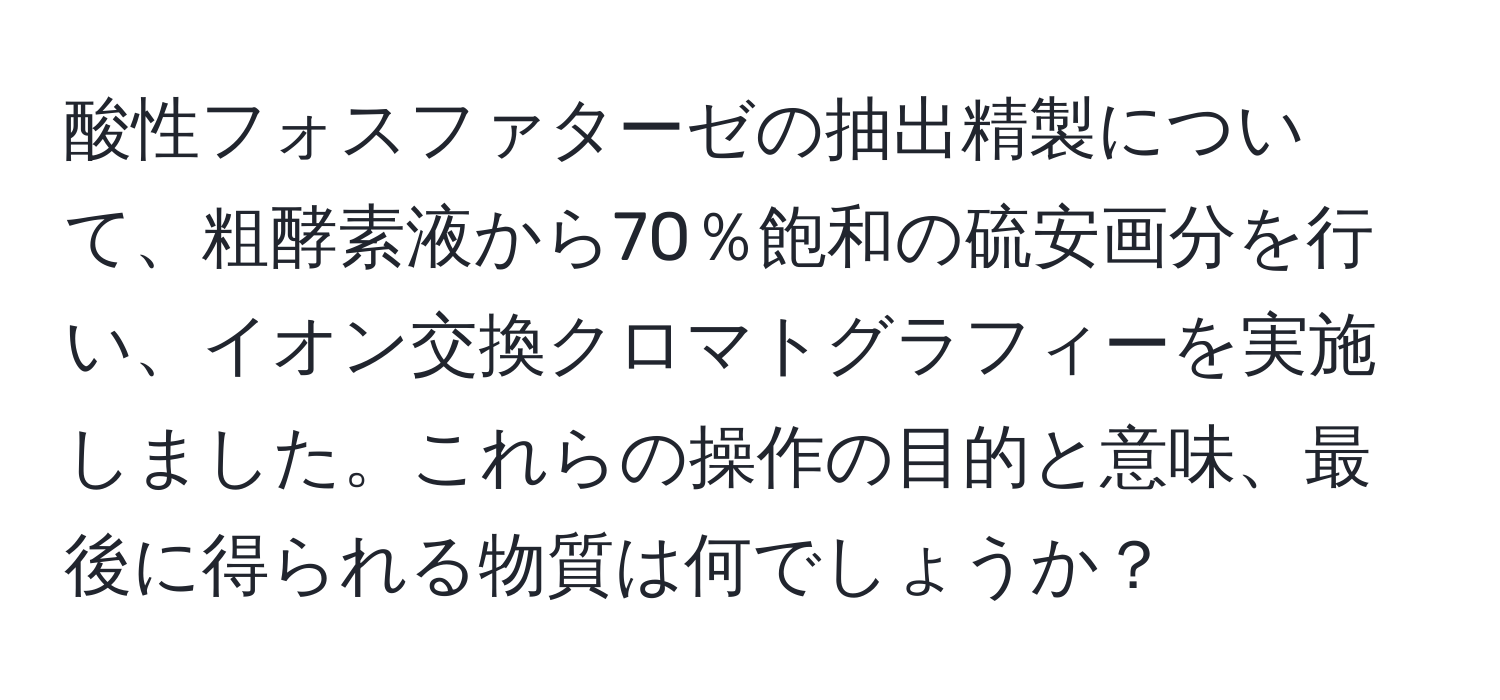 酸性フォスファターゼの抽出精製について、粗酵素液から70％飽和の硫安画分を行い、イオン交換クロマトグラフィーを実施しました。これらの操作の目的と意味、最後に得られる物質は何でしょうか？