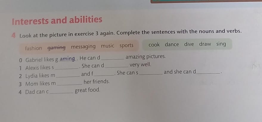 Interests and abilities 
4 Look at the picture in exercise 3 again. Complete the sentences with the nouns and verbs. 
fashion gaming messaging music sports cook dance dive draw sing 
0 Gabriel likes g amin . He can d_ amazing pictures. 
1 Alexis likes s_ . She can d_ very well. 
2 Lydia likes m _and f_ . She can s_ and she can d_ `. 
3 Mom likes m _her friends. 
4 Dad can c_ great food.