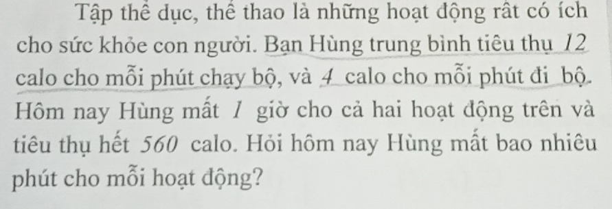 Tập thể dục, thể thao là những hoạt động rất có ích 
cho sức khỏe con người. Bạn Hùng trung bình tiêu thụ 12
calo cho mỗi phút chạy bộ, và 4 calo cho mỗi phút đi bộ. 
Hôm nay Hùng mất / giờ cho cả hai hoạt động trên và 
tiêu thụ hết 560 calo. Hỏi hôm nay Hùng mất bao nhiêu 
phút cho mỗi hoạt động?