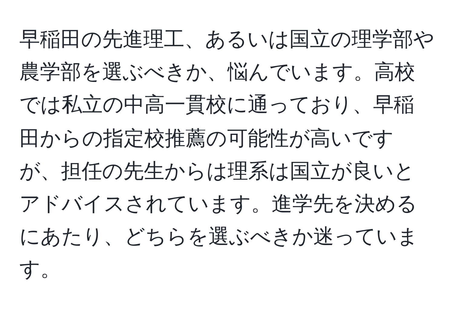 早稲田の先進理工、あるいは国立の理学部や農学部を選ぶべきか、悩んでいます。高校では私立の中高一貫校に通っており、早稲田からの指定校推薦の可能性が高いですが、担任の先生からは理系は国立が良いとアドバイスされています。進学先を決めるにあたり、どちらを選ぶべきか迷っています。