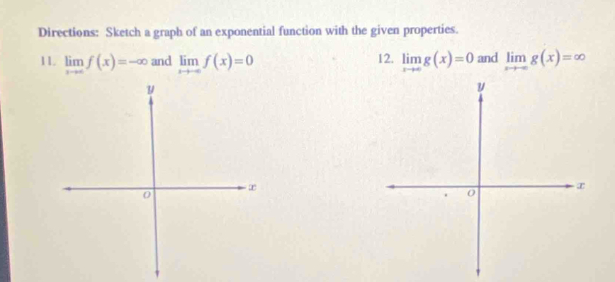 Directions: Sketch a graph of an exponential function with the given properties. 
11. limlimits _xto ∈fty f(x)=-∈fty and limlimits _xto -∈fty f(x)=0 12. limlimits _xto ∈fty g(x)=0 and limlimits _xto -∈fty g(x)=∈fty