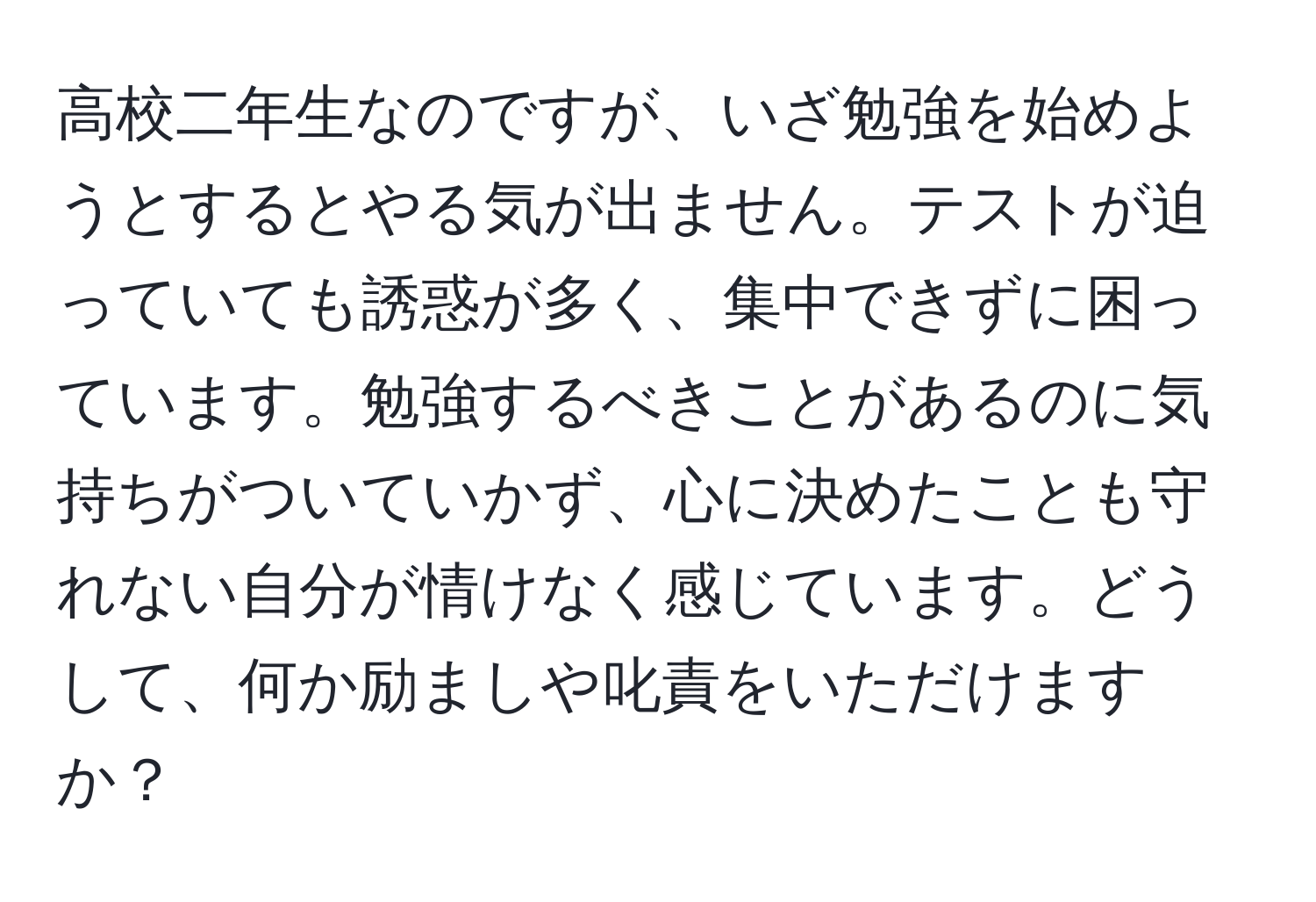 高校二年生なのですが、いざ勉強を始めようとするとやる気が出ません。テストが迫っていても誘惑が多く、集中できずに困っています。勉強するべきことがあるのに気持ちがついていかず、心に決めたことも守れない自分が情けなく感じています。どうして、何か励ましや叱責をいただけますか？