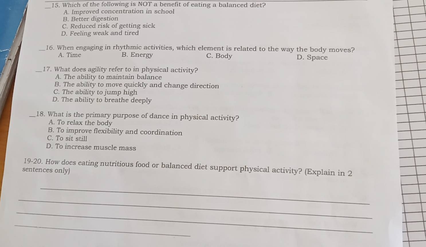 Which of the following is NOT a benefit of eating a balanced diet?
A. Improved concentration in school
B. Better digestion
C. Reduced risk of getting sick
D. Feeling weak and tired
_16. When engaging in rhythmic activities, which element is related to the way the body moves?
A. Time B. Energy C. Body D. Space
_17. What does agility refer to in physical activity?
A. The ability to maintain balance
B. The ability to move quickly and change direction
C. The ability to jump high
D. The ability to breathe deeply
_18. What is the primary purpose of dance in physical activity?
A. To relax the body
B. To improve flexibility and coordination
C. To sit still
D. To increase muscle mass
19-20. How does eating nutritious food or balanced diet support physical activity? (Explain in 2
sentences only)
_
_
_
_