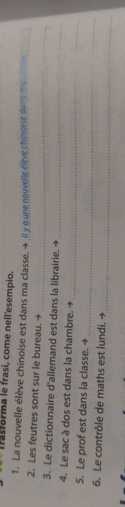 Trastorma le frasi, come nell’esempio. 
1. La nouvelle élève chinoise est dans ma classe. → Il y g'une nouvelle élève chinoise dans ma closse._ 
_ 
2. Les feutres sont sur le bureau. → 
3. Le dictionnaire d’allemand est dans la librairie. 
_ 
_ 
4. Le sac à dos est dans la chambre. → 
_ 
5. Le prof est dans la classe. 
_ 
6. Le contrôle de maths est lundi. →