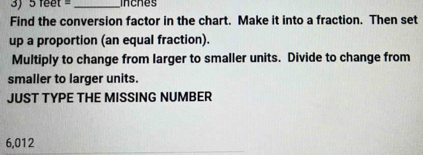 5 feet = _incnes 
Find the conversion factor in the chart. Make it into a fraction. Then set 
up a proportion (an equal fraction). 
Multiply to change from larger to smaller units. Divide to change from 
smaller to larger units. 
JUST TYPE THE MISSING NUMBER
6,012