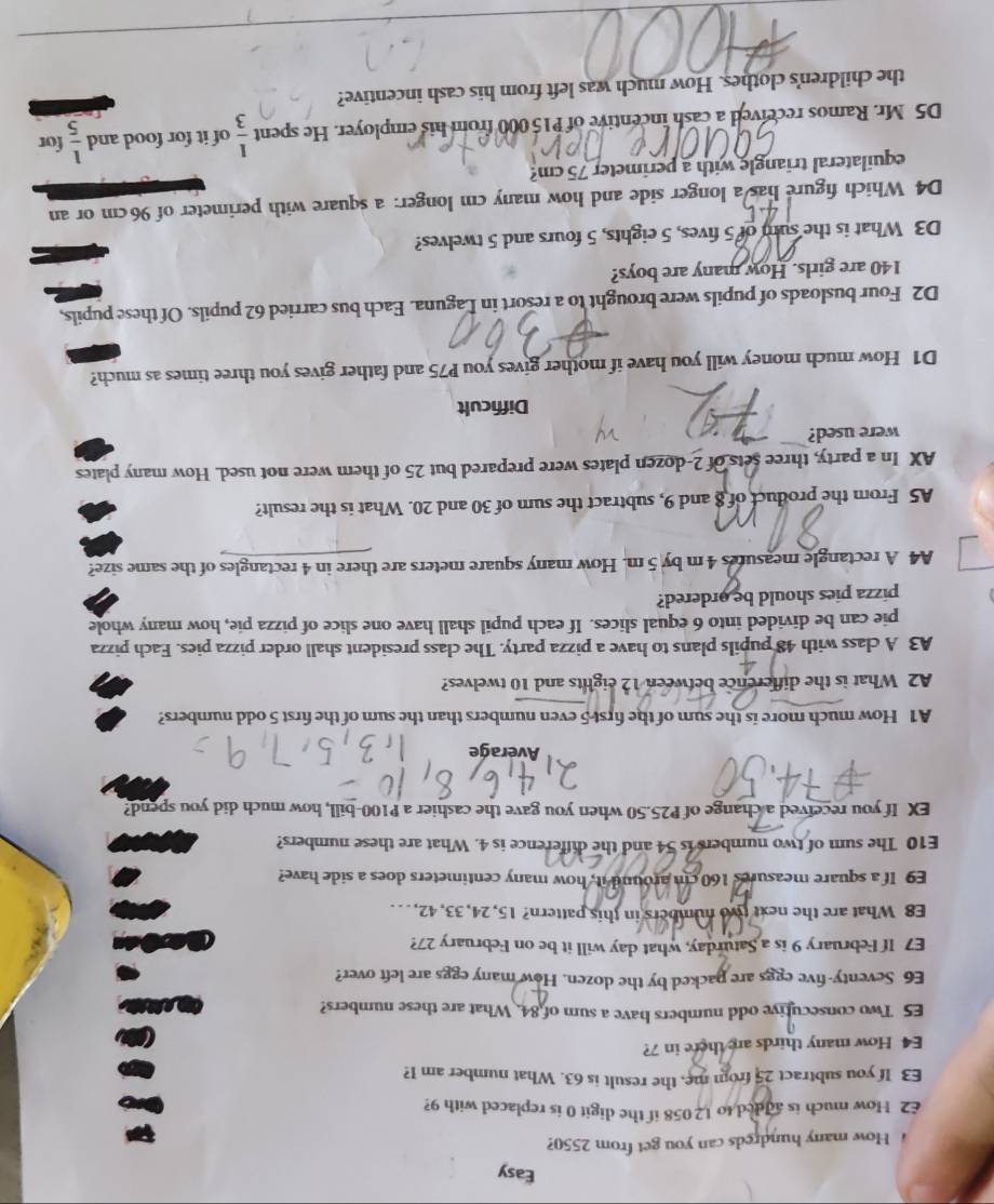 Easy
How many hundreds can you get from 2550?
£2 How much is added to 12058 if the digit 0 is replaced with 9?
E3 If you subtract 25 from me, the result is 63. What number am I?
E4 How many thirds are there in 7?
E5 Two consecutive odd numbers have a sum of 84. What are these numbers?
E6 Seventy-five eggs are packed by the dozen. How many eggs are left over?
E7 If February 9 is a Saturday, what day will it be on February 27?
E8 What are the next two numbers in this pattern? 15, 24, 33, 42, .  .
E9 If a square measures 160 cm around it, how many centimeters does a side have?
E10 The sum of two numbers is 54 and the difference is 4. What are these numbers?
EX If you received a change of P25.50 when you gave the cashier a P100-bill, how much did you spend?
Average
A1 How much more is the sum of the first 5 even numbers than the sum of the first 5 odd numbers?
A2 What is the difference between 12 eights and 10 twelves?
A3 A class with 48 pupils plans to have a pizza party. The class president shall order pizza pies. Each pizza
pie can be divided into 6 equal slices. If each pupil shall have one slice of pizza pie, how many whole
pizza pies should be ordered?
A4 A rectangle measures 4m by 5 m. How many square meters are there in 4 rectangles of the same size?
A5 From the product of 8 and 9, subtract the sum of 30 and 20. What is the result?
AX In a party, three sets of 2-dozen plates were prepared but 25 of them were not used. How many plates
were used?
Difficult
D1 How much money will you have if mother gives you P75 and father gives you three times as much?
D2 Four busloads of pupils were brought to a resort in Laguna. Each bus carried 62 pupils. Of these pupils,
140 are girls. How many are boys?
D3 What is the sum of 5 fives, 5 eights, 5 fours and 5 twelves?
D4 Which figure has a longer side and how many cm longer: a square with perimeter of 96cm or an
equilateral triangle with a perimeter 75 cm?
D5 Mr. Ramos received a cash incentive of P15 000 from his employer. He spent  1/3  of it for food and  1/5  for
the children's clothes. How much was left from his cash incentive?