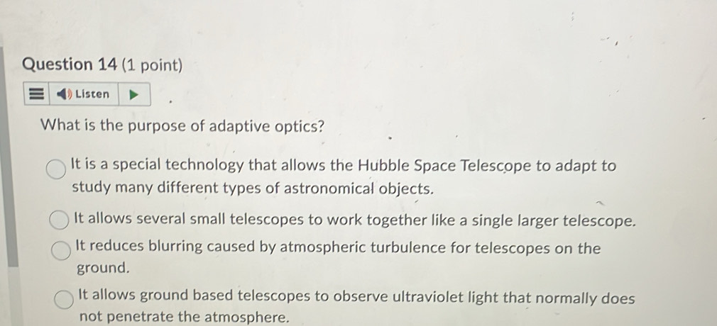 Listen
What is the purpose of adaptive optics?
It is a special technology that allows the Hubble Space Telescope to adapt to
study many different types of astronomical objects.
It allows several small telescopes to work together like a single larger telescope.
It reduces blurring caused by atmospheric turbulence for telescopes on the
ground.
It allows ground based telescopes to observe ultraviolet light that normally does
not penetrate the atmosphere.