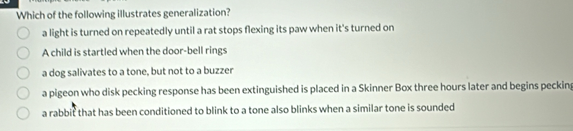 Which of the following illustrates generalization?
a light is turned on repeatedly until a rat stops flexing its paw when it's turned on
A child is startled when the door-bell rings
a dog salivates to a tone, but not to a buzzer
a pigeon who disk pecking response has been extinguished is placed in a Skinner Box three hours later and begins pecking
a rabbit that has been conditioned to blink to a tone also blinks when a similar tone is sounded