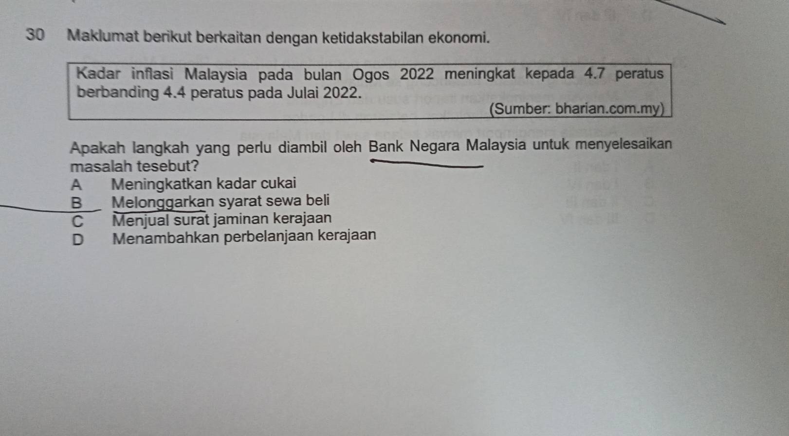 Maklumat berikut berkaitan dengan ketidakstabilan ekonomi.
Kadar inflasi Malaysia pada bulan Ogos 2022 meningkat kepada 4.7 peratus
berbanding 4.4 peratus pada Julai 2022.
(Sumber: bharian.com.my)
Apakah langkah yang perlu diambil oleh Bank Negara Malaysia untuk menyelesaikan
masalah tesebut?
A Meningkatkan kadar cukai
BMelonggarkan syarat sewa beli
C Menjual surat jaminan kerajaan
D Menambahkan perbelanjaan kerajaan