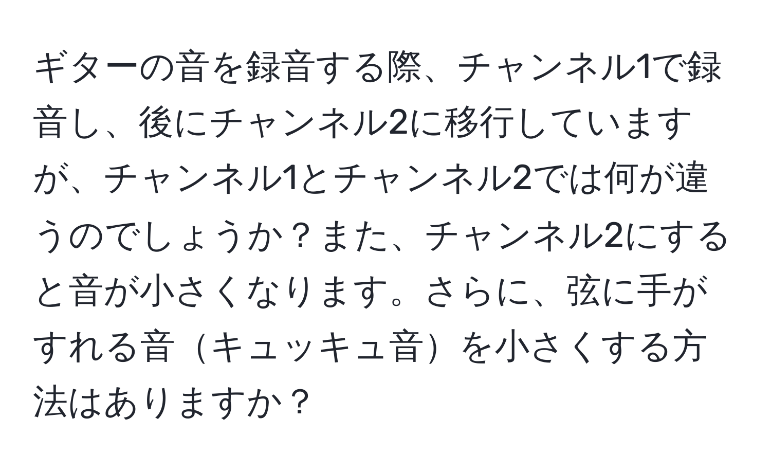 ギターの音を録音する際、チャンネル1で録音し、後にチャンネル2に移行していますが、チャンネル1とチャンネル2では何が違うのでしょうか？また、チャンネル2にすると音が小さくなります。さらに、弦に手がすれる音キュッキュ音を小さくする方法はありますか？