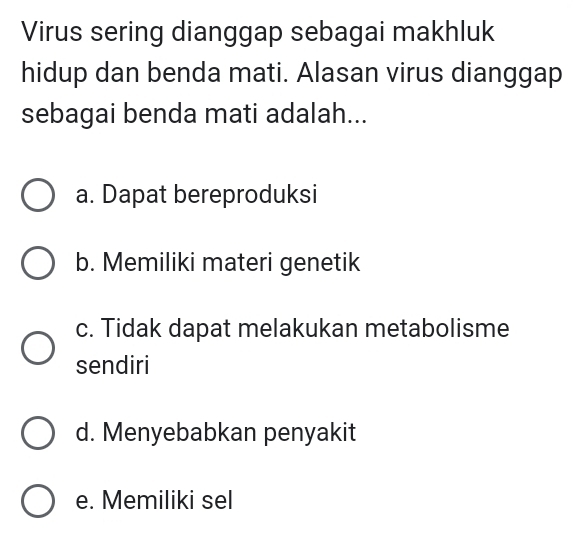 Virus sering dianggap sebagai makhluk
hidup dan benda mati. Alasan virus dianggap
sebagai benda mati adalah...
a. Dapat bereproduksi
b. Memiliki materi genetik
c. Tidak dapat melakukan metabolisme
sendiri
d. Menyebabkan penyakit
e. Memiliki sel