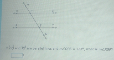 If overleftrightarrow OQ and overleftrightarrow RT are parallel lines and m∠ OPS=123° , what is m∠ RSP ?
□°