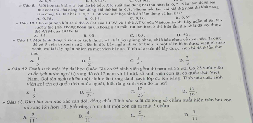 A. 0,93 . B. 0,0637 . C. 0,8463。
* Cầu 9. Một học sinh làm 2 bài tập kế tiếp. Xác suất làm đúng bài thứ nhất là 0,7. Nếu làm đúng bài
thứ nhất thì khả năng làm đúng bài thứ hai là 0,8. Nhưng nều làm sai bài thứ nhất thì khả năng
làm đúng bài thứ hai là 0,2 . Tính xác suất học sinh đó làm đúng cả hai bài?
A. 0, 56 . B. 0,14 . C. 0,16 . D. 0,65 .
» Câu 10. Cho một hộp kín có 6 thẻ ATM của BIDV và 4 thẻ ATM của Vietcombank. Lấy ngẫu nhiên lần
lượt 2 thẻ (lẫy không hoàn lại). Không gian mẫu rút lần lượt 2 thẻ biết lần thứ nhất đã lấy được
thẻ ATM của BIDV là
A. 54. B. 90 . C. 100 . D. 50 .
* Câu 11. Một bình đựng 5 viên bi kích thước và chất liệu giống nhau, chi khác nhau về màu sắc. Trong
đó có 3 viên bỉ xanh và 2 viên bi đỏ. Lấy ngẫu nhiên từ bình ra một viên bi ta được viên bi màu
xanh, rồi lại lấy ngẫu nhiên ra một viên bi nữa. Tính xác suất để lấy được viên bi đỏ ở lần thứ
hai.
A.  1/5 .  1/2 .  2/5 ·  2/3 · 
B.
C.
D.
# Câu 12.Danh sách một lớp đại học Quốc Gia có 95 sinh viên gồm 40 nam và 55 nữ. Có 23 sinh viên
quốc tịch nước ngoài (trong đó có 12 nam và 11 nữ), số sinh viên còn lại có quốc tịch Việt
Nam. Gọi tên ngẫu nhiên một sinh viên trong danh sách lớp đó lên bảng. Tính xác suất sinh
viên gọi tên có quốc tịch nước ngoài, biết rằng sinh viên đó là nữ?
A.  1/5 .  11/23 . C.  12/23 .  11/19 .
B.
D.
* Câu 13. Gieo hai con xúc xắc cân đối, đồng chất. Tính xác suất đề tổng số chấm xuất hiện trên hai con
xúc xắc lớn hơn 10, biết rằng có ít nhất một con đã ra mặt 5 chấm.
A.  6/11 . B.  4/11 . C.  5/11 . D.  3/11 .