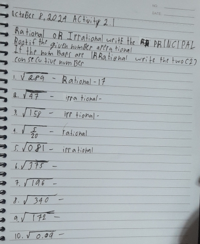 actoBer 8, 2024 ACtivity 2. 1 
Rational OB Irrational write the PRNCIPAL 
Roatif the givth humber arera tional 
If the hom Bars are (BRational write the two(2) 
consecu five num Ber 
1. sqrt(289) ational- 17
a. sqrt(47)- irra tional- 
3. sqrt(158)- irr tional- 
4. sqrt(frac 5)20- rational 
5. sqrt(081)- irrational 
6. sqrt(375)-. sqrt(196)-
8. sqrt(340)-
sqrt(172)-
10. sqrt(0.09)-