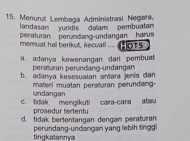 Menurut Lembaga Administrasi Negara,
landasan yuridis dalam pembuatan
peraturan perundang-undangan harus
memuat hal berikut, kecuali .... Hots
a. adanya kewenangan dari pembuat
peraturan perundang-undangan
b. adanya kesesuaian antara jenis dan
materi muatan peraturan perundang-
undangan
c. tidak mengikuti cara-cara atau
prosedur tertentu
d. tidak bertentangan dengan peraturan
perundang-undangan yang lebih tinggi
tingkatannya