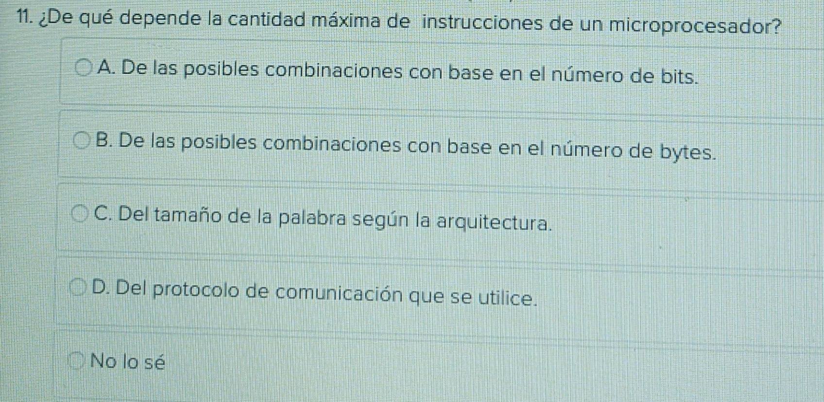 ¿De qué depende la cantidad máxima de instrucciones de un microprocesador?
A. De las posibles combinaciones con base en el número de bits.
B. De las posibles combinaciones con base en el número de bytes.
C. Del tamaño de la palabra según la arquitectura.
D. Del protocolo de comunicación que se utilice.
No lo sé