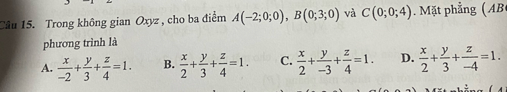 Trong không gian Oxyz , cho ba điểm A(-2;0;0), B(0;3;0) và C(0;0;4) Mặt phẳng ( AB
phương trình là
A.  x/-2 + y/3 + z/4 =1. B.  x/2 + y/3 + z/4 =1. C.  x/2 + y/-3 + z/4 =1. D.  x/2 + y/3 + z/-4 =1.