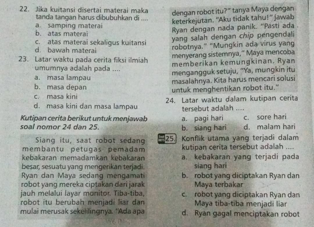 Jika kuitansi disertai materai maka
dengan robot itu?” tanya Maya dengan
tanda tangan harus dibubuhkan di ....
keterkejutan. “Aku tidak tahu!” jawab
a. samping materai
b. atas materai
Ryan dengan nada panik. “Pasti ada .
c. atas materai sekaligus kuitansi
yang salah dengan chip pengendali
d. bawah materai robotnya.” “Mungkin ada virus yang
23. Latar waktu pada cerita fiksi ilmiah menyerang sistemnya,” Maya mencoba
umumnya adalah pada .... memberikan kemungkinan. Ryan
a. masa lampau mengangguk setuju, “Ya, mungkin itu
b. masa depan masalahnya. Kita harus mencari solusi
c. masa kini untuk menghentikan robot itu.”
24. Latar waktu dalam kutipan cerita
d. masa kini dan masa lampau
tersebut adalah ....
Kutipan cerita berikut untuk menjawab a. pagi hari c. sore hari
soal nomor 24 dan 25. b. siang hari d. malam hari
Siang itu, saat robot sedang   25. Konflik utama yang terjadi dalam
membantu petugas pemadam kutipan cerita tersebut adalah ....
kebakaran memadamkan kebakaran a. kebakaran yang terjadi pada
besar, sesuatu yang mengerikan terjadi. siang hari
Ryan dan Maya sedang mengamati b. robot yang diciptakan Ryan dan
robot yang mereka ciptakan dari jarak Maya terbakar
jauh melalui layar monitor. Tiba-tiba, c. robot yang diciptakan Ryan dan
robot itu berubah menjadi liar dan Maya tiba-tiba menjadi liar
mulai merusak sekelilingnya. 'Ada apa d. Ryan gagal menciptakan robot