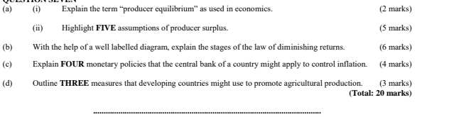 Explain the term “producer equilibrium” as used in economics. (2 marks) 
(ii) Highlight FIVE assumptions of producer surplus. (5 marks) 
(b) With the help of a well labelled diagram, explain the stages of the law of diminishing returns. (6 marks) 
(c) Explain FOUR monetary policies that the central bank of a country might apply to control inflation. (4 marks) 
(d) Outline THREE measures that developing countries might use to promote agricultural production. (3 marks) 
(Total: 20 marks) 
_