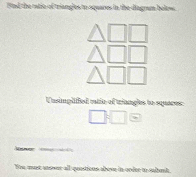 Find the ratio of triangles to squares in the diagram below. 
Unsimplified ratio of triangles to squares:
□ :□
You must answer all questions above in order to submit.