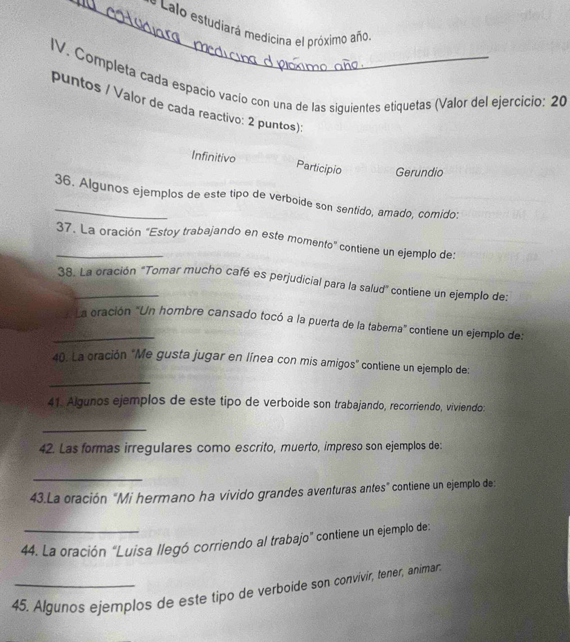 Lalo estudiará medicina el próximo año.
IV. Completa cada espacio vacío con una de las siguientes etiquetas (Valor del ejercicio: 20
puntos / Valor de cada reactivo: 2 puntos):
Infinitivo Participio Gerundio
36. Algunos ejemplos de este tipo de verboide son sentido, amado, comido:
_37. La oración “Estoy trabajando en este momento” contiene un ejemplo de:
38. La oración "Tomar mucho café es perjudicial para la salud” contiene un ejemplo de:
_* La oración “Un hombre cansado tocó a la puerta de la taberna” contiene un ejemplo de:
_
40. La oración "Me gusta jugar en línea con mis amigos" contiene un ejemplo de:
41. Algunos ejemplos de este tipo de verboide son trabajando, recorriendo, viviendo:
_
42. Las formas irregulares como escrito, muerto, impreso son ejemplos de:
_
43.La oración "Mi hermano ha vivido grandes aventuras antes" contiene un ejemplo de:
44. La oración “Luísa llegó corriendo al trabajo” contiene un ejemplo de:
45. Algunos ejemplos de este tipo de verboide son convivir, tener, animar.