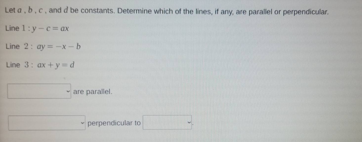 Let a , b , c , and d be constants. Determine which of the lines, if any, are parallel or perpendicular.
Line 1:y-c=ax
Line 2:ay=-x-b
Line 3 : ax+y=d
□ are parallel.
□ perpendicular to □.