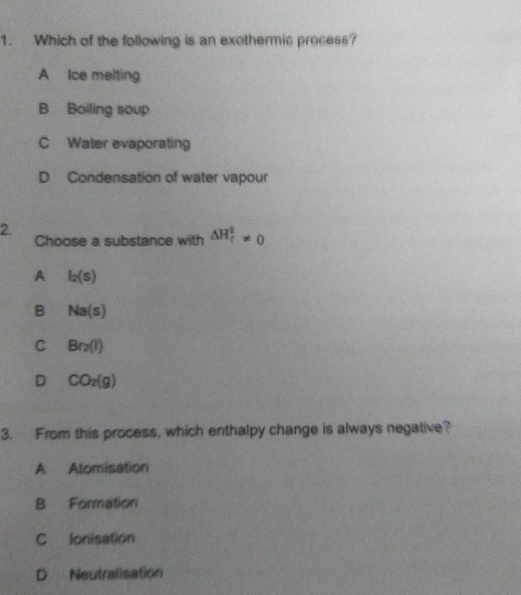 Which of the following is an exothermic process?
A Ice melting
B Boiling soup
C Water evaporating
D Condensation of water vapour
2.
Choose a substance with △ H_t^(2!= 0
A l_2)(S)
B Na(s)
C Br_2(l)
D CO_2(g)
3. From this process, which enthalpy change is always negative?
A Alomisation
B Formation
C lonisation
D Neutralisation