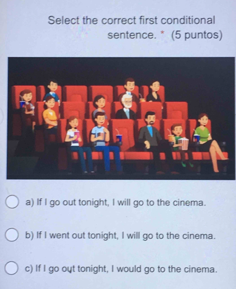 Select the correct first conditional
sentence. * (5 puntos)
a) If I go out tonight, I will go to the cinema.
b) If I went out tonight, I will go to the cinema.
c) If I go out tonight, I would go to the cinema.