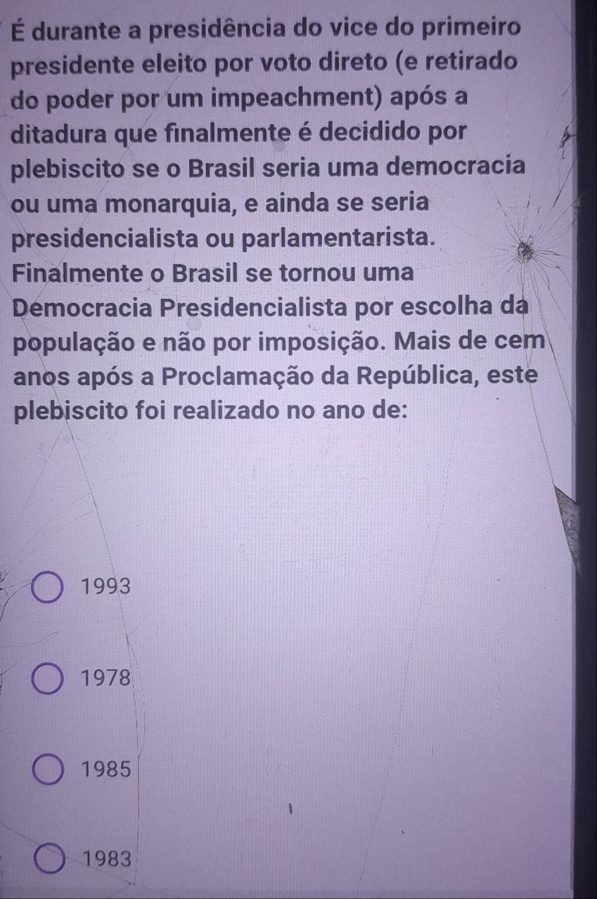 É durante a presidência do vice do primeiro
presidente eleito por voto direto (e retirado
do poder por um impeachment) após a
ditadura que finalmente é decidido por
plebiscito se o Brasil seria uma democracia
ou uma monarquia, e ainda se seria
presidencialista ou parlamentarista.
Finalmente o Brasil se tornou uma
Démocracia Presidencialista por escolha da
população e não por imposição. Mais de cem
anos após a Proclamação da República, este
plebiscito foi realizado no ano de:
1993
1978
1985
1983