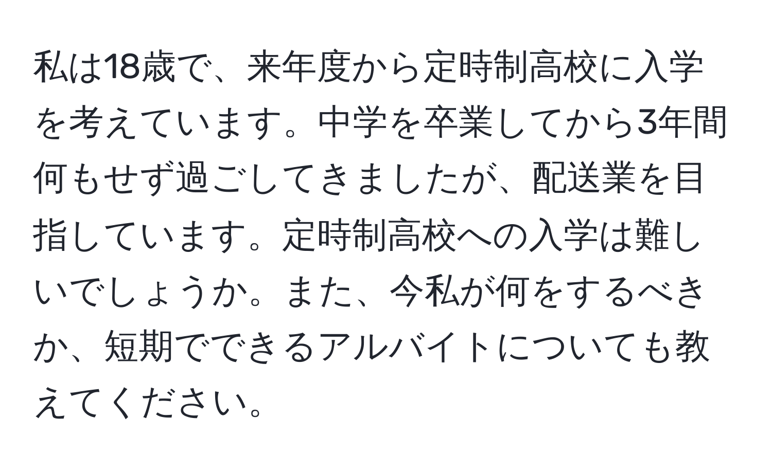 私は18歳で、来年度から定時制高校に入学を考えています。中学を卒業してから3年間何もせず過ごしてきましたが、配送業を目指しています。定時制高校への入学は難しいでしょうか。また、今私が何をするべきか、短期でできるアルバイトについても教えてください。