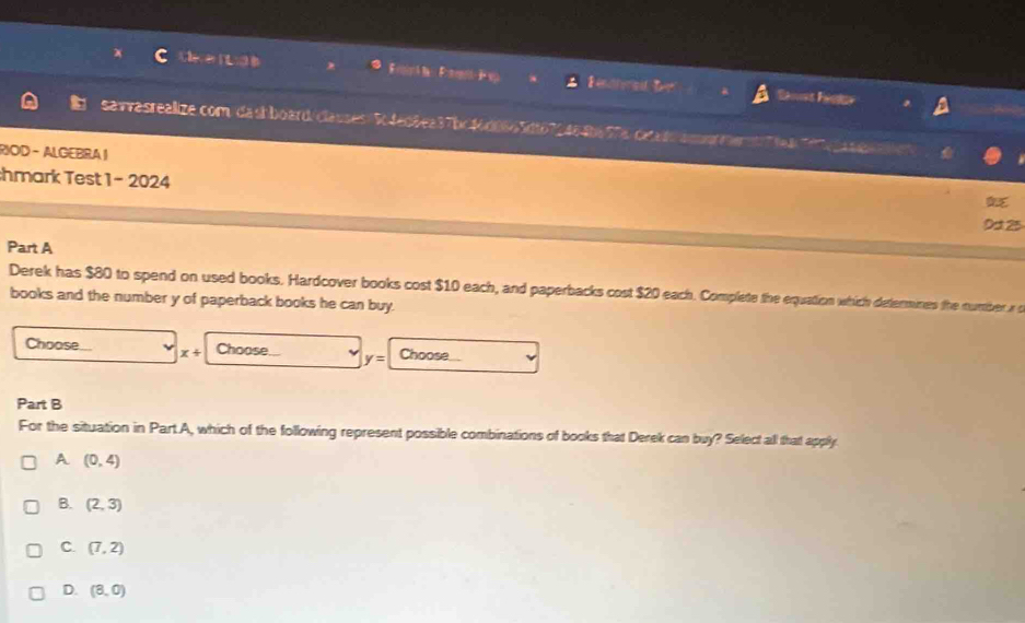 tie nea Eomá ta Eomeoto de vp Rentterad
savvasrealize.com dash board/ clauses Sc fed 8ea37bc 46d0665d167246 8a57 4 cea do amot mer n e He e
RIOD - ALGEBRA |
hmark Test 1 - 2024
0d 25
Part A
Derek has $80 to spend on used books. Hardcover books cost $10 each, and paperbacks cost $20 each. Complete the equattion which determines the number r
books and the number y of paperback books he can buy.
Choose x+ Choose... y= Choose
Part B
For the situation in Part A, which of the following represent possible combinations of books that Derek can buy? Select all that apply.
A (0,4)
B. (2,3)
C. (7,2)
D. (8,0)