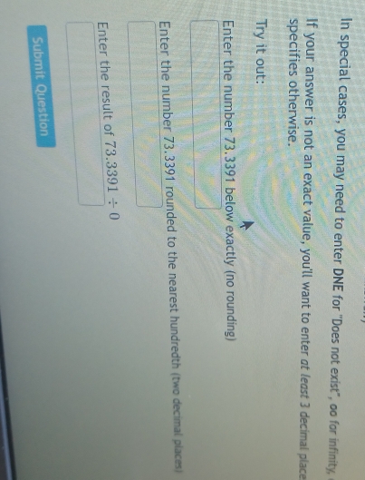 In special cases, you may need to enter DNE for ''Does not exist", oo for infinity, 
If your answer is not an exact value, you'll want to enter at least 3 decimal place 
specifies otherwise. 
Try it out: 
Enter the number 73.3391 below exactly (no rounding) 
Enter the number 73,3391 rounded to the nearest hundredth (two decimal places) 
Enter the result of 73.3391/ 0
Submit Question