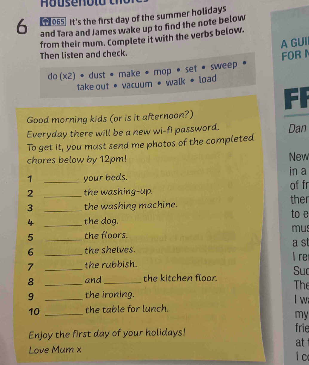 6 065] It's the first day of the summer holidays 
and Tara and James wake up to find the note below 
from their mum. Complete it with the verbs below. 
A GUII 
Then listen and check. 
do (x2) • dust • make • mop • set • sweep FOR N 
take out • vacuum • walk • load 
Good morning kids (or is it afternoon?) 
Everyday there will be a new wi-fi password. Dan 
To get it, you must send me photos of the completed 
chores below by 12pm! New 
1 _your beds. in a 
of fr 
2 _the washing-up. 
ther 
3 _the washing machine. 
to e 
4 _the dog. 
mus 
_5 
the floors. 
a st 
6 _the shelves. 
I re 
7 _the rubbish. 
Suc 
8 _and _the kitchen floor. 
The 
9 _the ironing. 
l wa 
10_ 
the table for lunch. 
my 
Enjoy the first day of your holidays! 
frie 
at 
Love Mum x 
lc