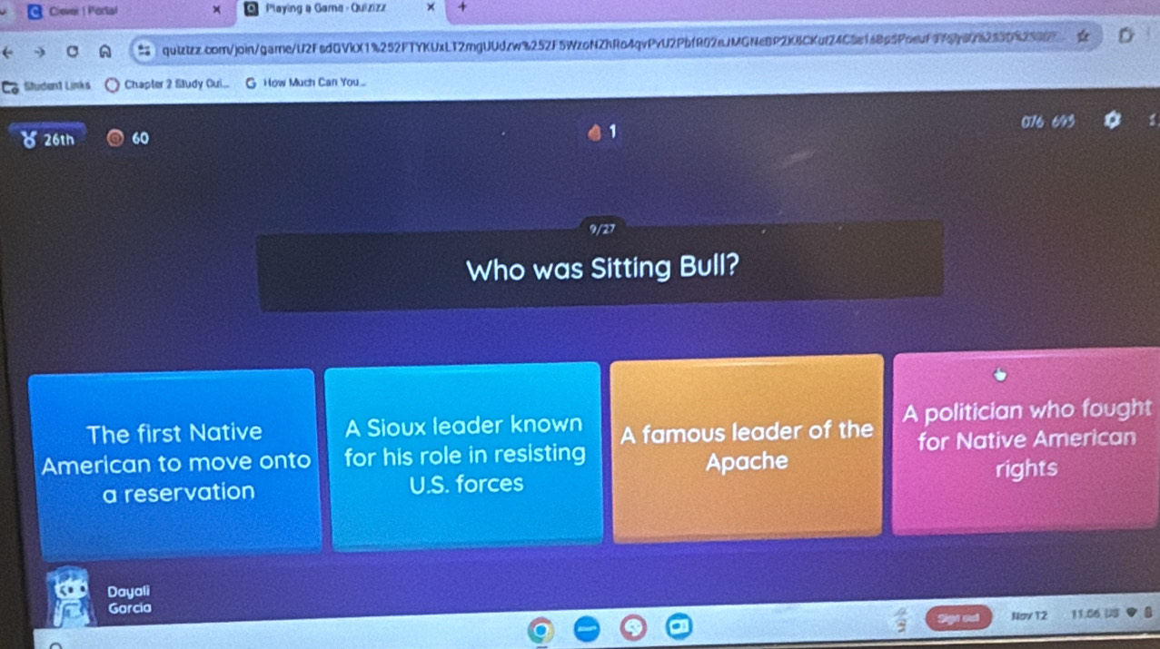 Ciever 1 Portat × Paying @ Gama - Quizizz × +
: qulztzz.comjoin/game/U2FsdQVkX1%252FTYKUxLT2mgUUdzw%252F5WzoNZhRo4qvPvU2PbfR02eJMGNeBP2K8CKuf24C5e1e8c5Poeuf976b676253082997
Student Links Chapter 2 Sludy Qui... How Much Can You.
o 26th 60
1
9/27
Who was Sitting Bull?
The first Native A Sioux leader known A famous leader of the A politician who fought
American to move onto for his role in resisting for Native American
Apache
a reservation U.S. forces rights
Dayali
Garcia
Nov 12 11.06 US