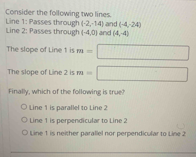 Consider the following two lines.
Line 1: Passes through (-2,-14) and (-4,-24)
Line 2: Passes through (-4,0) and (4,-4)
The slope of Line 1 is m=□
The slope of Line 2 is m=□
Finally, which of the following is true?
Line 1 is parallel to Line 2
Line 1 is perpendicular to Line 2
Line 1 is neither parallel nor perpendicular to Line 2