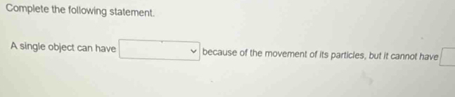 Complete the following statement. 
A single object can have □ because of the movement of its particles, but it cannot have □