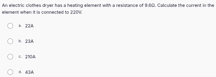 An electric clothes dryer has a heating element with a resistance of 9.6Ω. Calculate the current in the
element when it is connected to 220V.
a. 22A
b. 23A
c. 210A
d. 43A