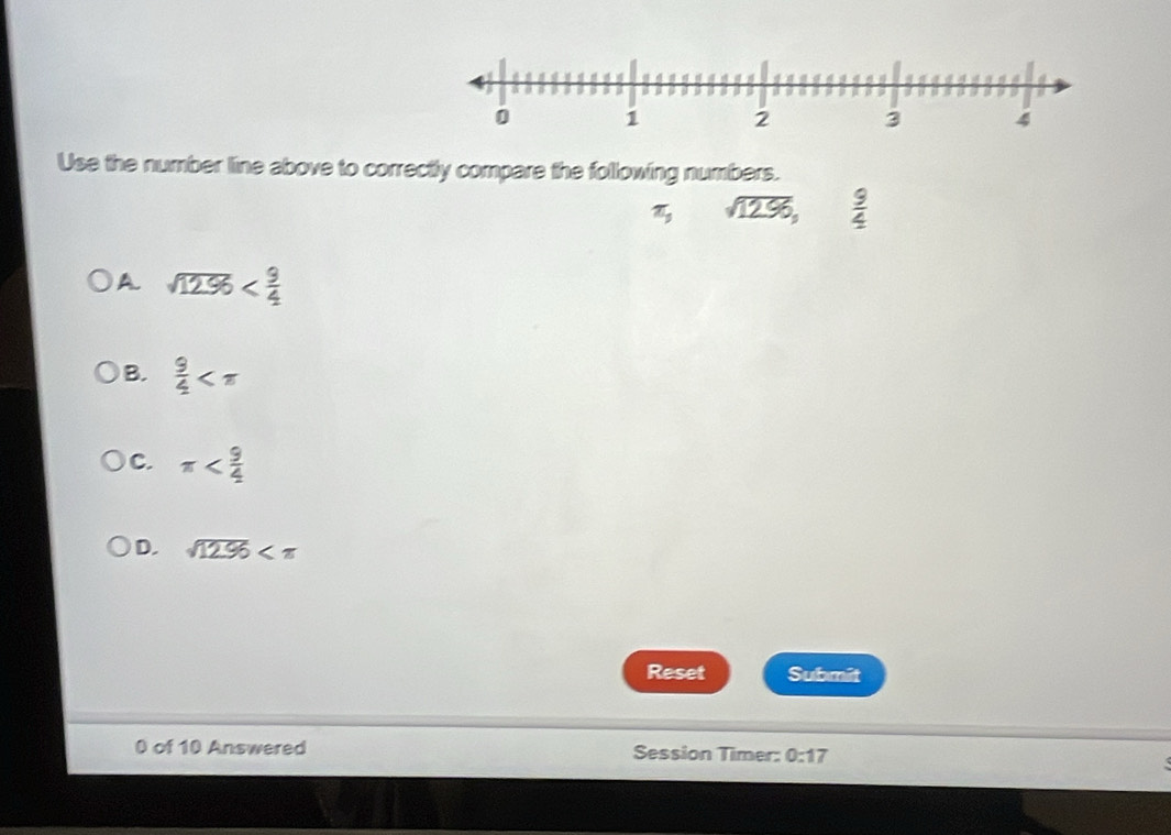 Use the number line above to correctly compare the following numbers.
π _ ^circ  sqrt(12.96),  9/4 
A sqrt(12.96)
B.  9/4 
C. π
D. sqrt(12.96)
Reset Submit
0 of 10 Answered Session Timer: 0:17