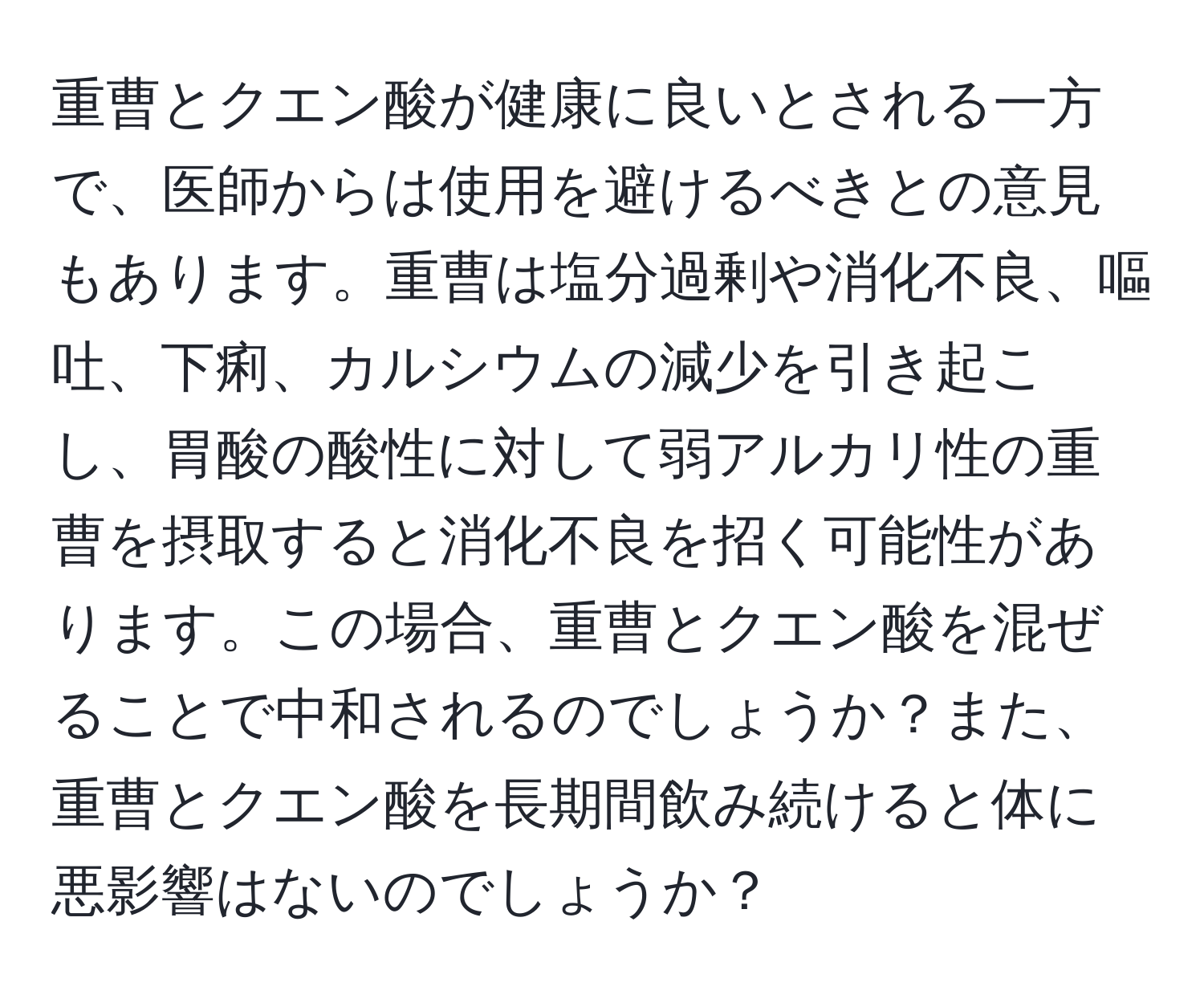 重曹とクエン酸が健康に良いとされる一方で、医師からは使用を避けるべきとの意見もあります。重曹は塩分過剰や消化不良、嘔吐、下痢、カルシウムの減少を引き起こし、胃酸の酸性に対して弱アルカリ性の重曹を摂取すると消化不良を招く可能性があります。この場合、重曹とクエン酸を混ぜることで中和されるのでしょうか？また、重曹とクエン酸を長期間飲み続けると体に悪影響はないのでしょうか？