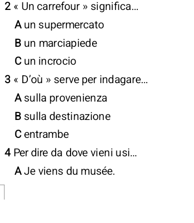 2 « Un carrefour » significa...
A un supermercato
B un marciapiede
C un incrocio
3* D 'où » serve per indagare...
A sulla provenienza
B sulla destinazione
C entrambe
4 Per dire da dove vieniusi...
AÀ Je viens du musée.