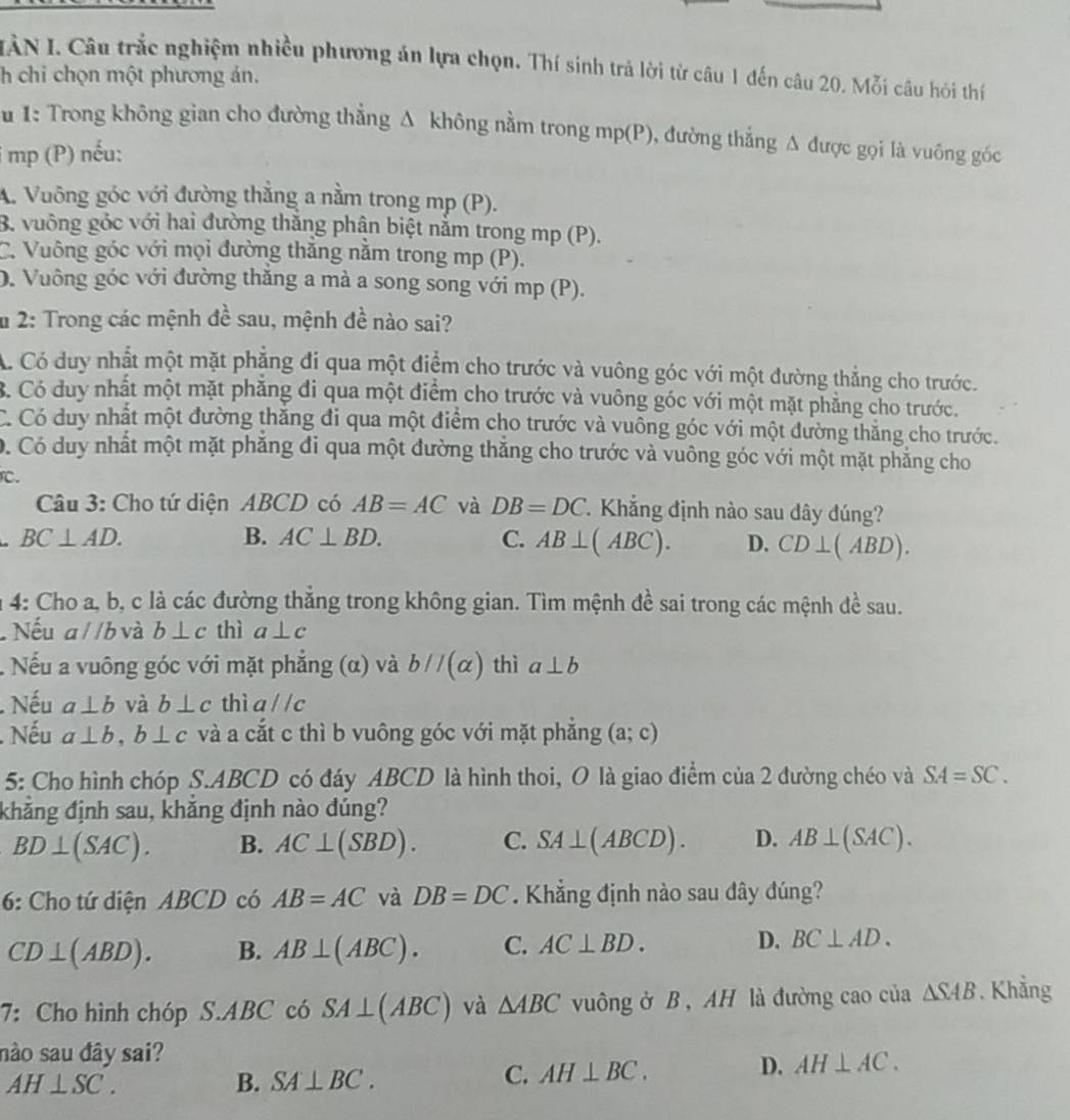 IÂN I. Câu trắc nghiệm nhiều phương án lựa chọn. Thí sinh trả lời từ câu 1 đến câu 20. Mỗi câu hói thí
h chi chọn một phương án.
1: Trong không gian cho đường thẳng Δ không nằm trong mp(P), đường thẳng Δ được gọi là vuông góc
i mp (P) nếu:
A. Vuông góc với đường thắng a nằm trong mp (P).
B. vuỡng góc với hai đường thắng phận biệt nằm trong mp (P).
C. Vuông góc với mọi đường thăng nằm trong mp (P).
D. Vuông góc với đường thắng a mà a song song với mp (P).
u 2: Trong các mệnh đề sau, mệnh đề nào sai?
A. Có duy nhất một mặt phẳng đi qua một điểm cho trước và vuông góc với một đường thẳng cho trước.
B. Có duy nhất một mặt phăng đi qua một điểm cho trước và vuông góc với một mặt phẳng cho trước.
C. Có duy nhất một đường thắng đi qua một điểm cho trước và vuông góc với một đường thắng cho trước.
D. Có duy nhất một mặt phẳng đi qua một đường thắng cho trước và vuông góc với một mặt phẳng cho
C.
Câu 3: Cho tứ diện ABCD có AB=AC và DB=DC Khắng định nào sau dây đúng?
BC⊥ AD.
B. AC⊥ BD. C. AB⊥ (ABC). D. CD⊥ (ABD).
n 4: Cho a, b, c là các đường thẳng trong không gian. Tìm mệnh đề sai trong các mệnh đề sau.
Nếu aparallel b và b⊥ c thì a⊥ c. Nếu a vuông góc với mặt phẳng (α) và bparallel (alpha ) thì a⊥ b
Nếu a⊥ b và b⊥ c thì aparallel c. Nếu a⊥ b,b⊥ c và a cắt c thì b vuông góc với mặt phẳng (a;c)
5: Cho hình chóp S.ABCD có đáy ABCD là hình thoi, O là giao điểm của 2 đường chéo và SA=SC.
khăng định sau, khăng định nào đúng?
BD⊥ (SAC). B. AC⊥ (SBD). C. SA⊥ (ABCD). D. AB⊥ (SAC).
6: Cho tứ diện ABCD có AB=AC và DB=DC. Khẳng định nào sau đây đúng?
CD⊥ (ABD). B. AB⊥ (ABC). C. AC⊥ BD. D. BC⊥ AD.
7: Cho hình chóp S.ABC có SA⊥ (ABC) và △ ABC vuông ở B , AH là đường cao của △ SAB. Khẳng
nào sau đây sai?
AH⊥ SC.
B. SA⊥ BC.
C. AH⊥ BC. D. AH⊥ AC.