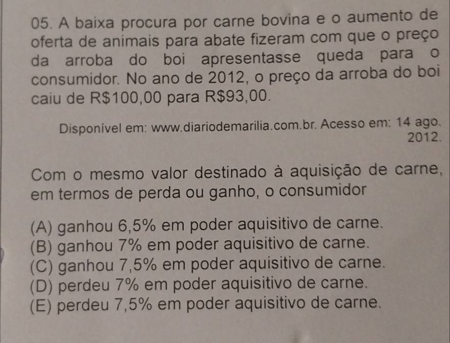 A baixa procura por carne bovina e o aumento de
oferta de animais para abate fizeram com que o preço
da arroba do boi apresentasse queda para o
consumidor. No ano de 2012, o preço da arroba do boi
caiu de R$100,00 para R$93,00.
Disponível em: www.diariodemarilia.com.br. Acesso em: 14 ago.
2012.
Com o mesmo valor destinado à aquisição de carne,
em termos de perda ou ganho, o consumidor
(A) ganhou 6,5% em poder aquisitivo de carne.
(B) ganhou 7% em poder aquisitivo de carne.
(C) ganhou 7,5% em poder aquisitivo de carne.
(D) perdeu 7% em poder aquisitivo de carne.
(E) perdeu 7,5% em poder aquisitivo de carne.