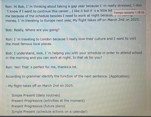 Ron: Hi Bob, I'm thinking about taking a gap year because I'm really stressed, I don
't know if I want to continue this career , I like it but it's a little bit
me because of the schedule besides I need to work at night becaus Tiempo restante 1:28:35
money, I'm traveling to Europe next year, My flight takes off on March 2nd on 2025.
Bob: Really, Where are you going?
Ron: I'm traveling to London because I really love their culture and I want to visit
the most famous local places.
Bob: I understand, look, I'm helping you with your schedule in order to attend school
in the morning and you can work at night. Is that ok for you?
Ron: Yes! That's perfect for me, thanks a lot.
According to grammar identify the function of the next sentence. (Application)
- My flight takes off on March 2nd on 2025.
Simple Present (daily routines)
Present Progressive (activities at the moment)
Present Progressive (future plans)
Simple Present (schedule actions on a calendar)